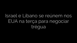 ​Israel e Líbano se reúnem nos EUA na terça para negociar trégua 